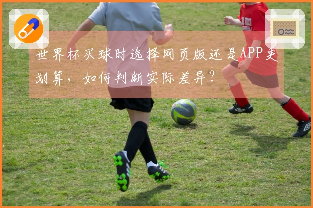 世界杯买球时选择网页版还是APP更划算，如何判断实际差异？