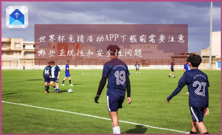 世界杯竞猜活动APP下载前需要注意哪些正规性和安全性问题